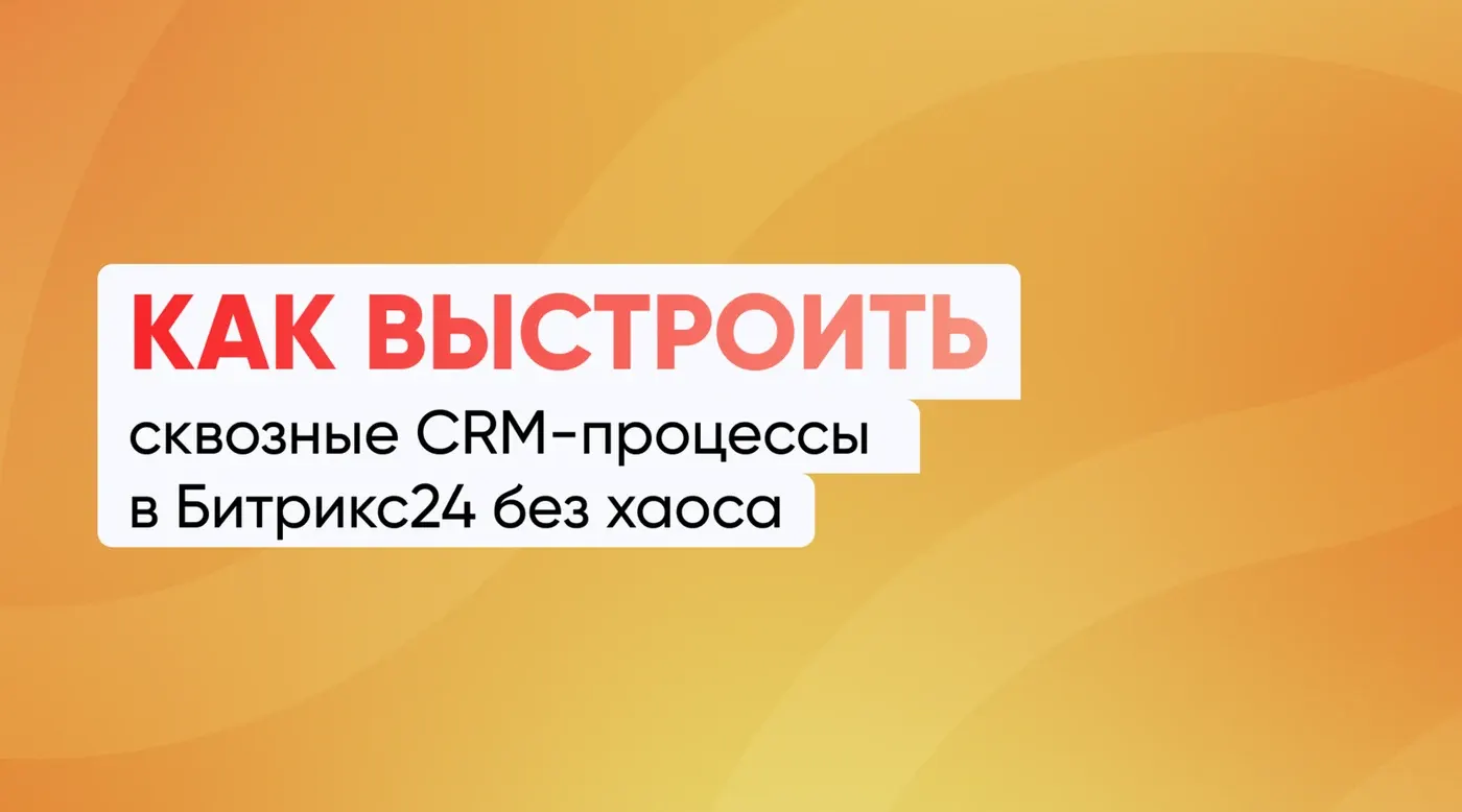Как выстроить сквозные CRM-процессы в Битрикс24 без хаоса